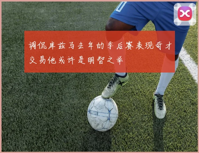 调侃库兹马去年的季后赛表现奇才交易他或许是明智之举
