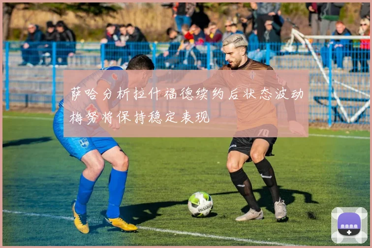 萨哈分析拉什福德续约后状态波动梅努将保持稳定表现