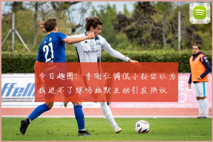 今日趣图：李刚仁调侃小孙你以为我进不了球吗幽默互动引发热议