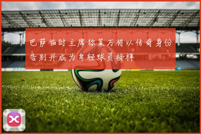 巴萨临时主席称莱万将以传奇身份告别并成为年轻球员榜样
