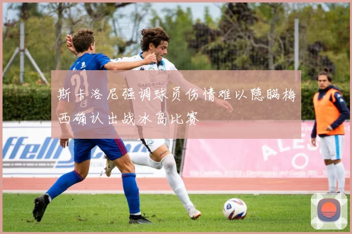 斯卡洛尼强调球员伤情难以隐瞒梅西确认出战冰岛比赛