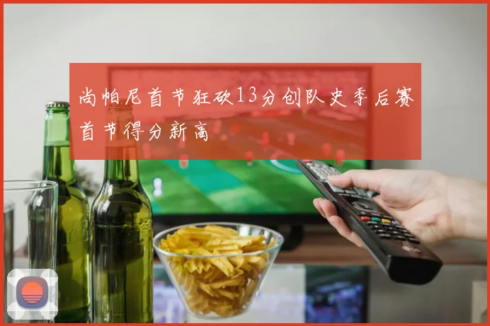 尚帕尼首节狂砍13分创队史季后赛首节得分新高