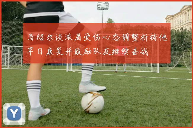 马绍尔谈浓眉受伤心态调整祈祷他早日康复并鼓励队友继续奋战