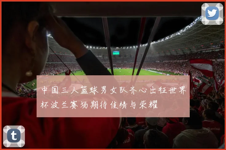 中国三人篮球男女队齐心出征世界杯波兰赛场期待佳绩与荣耀