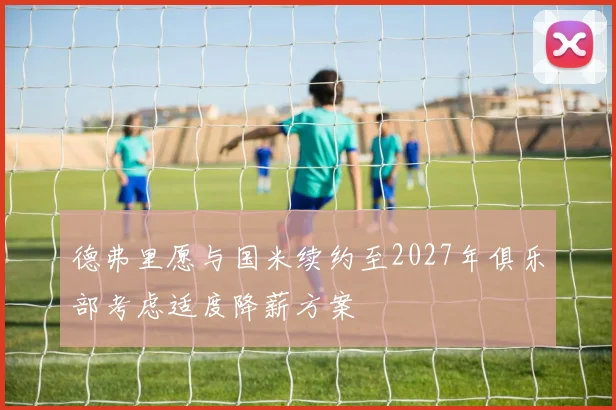 德弗里愿与国米续约至2027年俱乐部考虑适度降薪方案