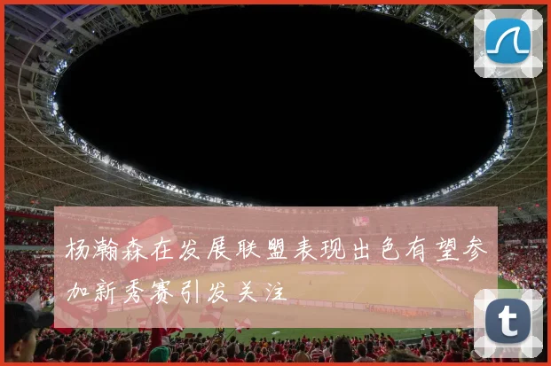 杨瀚森在发展联盟表现出色有望参加新秀赛引发关注