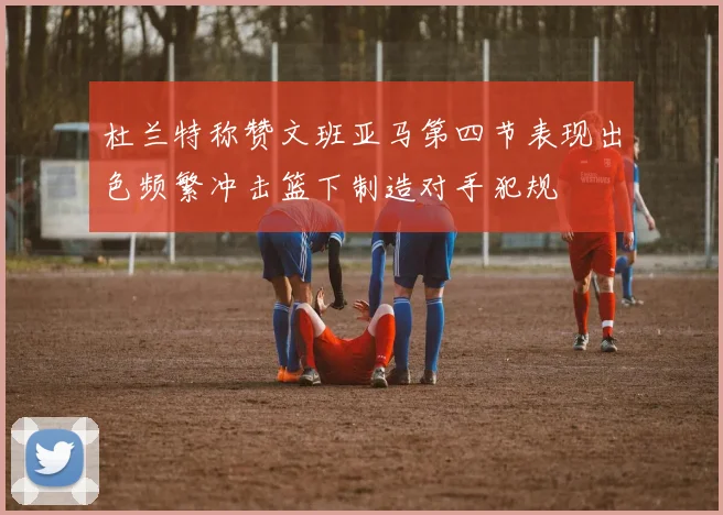 杜兰特称赞文班亚马第四节表现出色频繁冲击篮下制造对手犯规