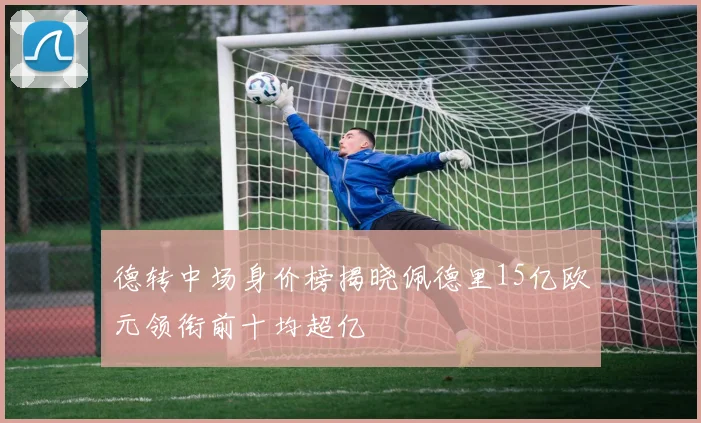 德转中场身价榜揭晓佩德里15亿欧元领衔前十均超亿