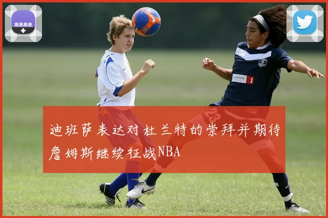 迪班萨表达对杜兰特的崇拜并期待詹姆斯继续征战NBA