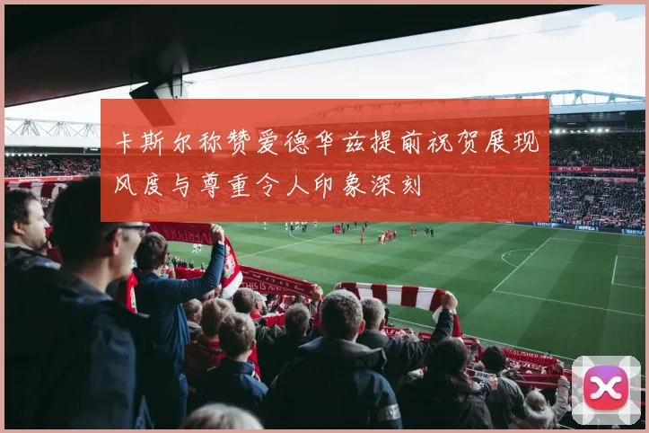 卡斯尔称赞爱德华兹提前祝贺展现风度与尊重令人印象深刻